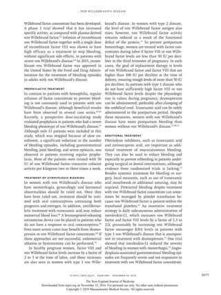 n engl j med 375;21 nejm.org  November 24, 2016 2077
Von Willebrand’s Disease
Willebrand factor concentrate has been developed.
A phase 1 trial showed that it has increased
specific activity, as compared with plasma-derived
von Willebrand factor.63
Infusion of recombinant
von Willebrand factor together with a single dose
of recombinant factor VIII was shown to have
high efficacy as a treatment to stop bleeding,
without significant side effects, in patients with
severe von Willebrand’s disease.64
In 2015, recom-
binant von Willebrand factor was approved in
the United States by the Food and Drug Admin-
istration for the treatment of bleeding episodes
in adults with von Willebrand’s disease.
Prophylactic Treatment
In contrast to patients with hemophilia, regular
infusion of factor concentrate to prevent bleed-
ing is not commonly used in patients with von
Willebrand’s disease, although beneficial results
have been observed in several case series.65,66
Recently, a prospective dose-escalating study
evaluated prophylaxis in patients who had a severe
bleeding phenotype of von Willebrand’s disease.67
Although only 11 patients were included in this
study, which was stopped because of slow en-
rollment, a significant reduction in the number
of bleeding episodes, including gastrointestinal
bleeding, joint bleeding, and severe epistaxis, was
observed in patients receiving regular prophy-
laxis. Most of the patients were treated with 50
IU of von Willebrand factor–ristocetin cofactor
activity per kilogram two or three times a week.
Treatment of Gynecologic Bleeding
In women with von Willebrand’s disease who
have menorrhagia, gynecologic and hormonal
abnormalities should be ruled out. Once they
have been ruled out, treatment should be initi-
ated with oral contraceptives containing both
progestin and estrogen. In addition, antifibrino-
lytic treatment with tranexamic acid may reduce
menstrual blood loss.68
A levonorgestrel-releasing
intrauterine device can be placed in patients who
do not have a response to oral contraceptives.69
Even more severe cases may benefit from desmo-
pressin or von Willebrand factor concentrate.68
If
these approaches are not successful, endometrial
ablation or hysterectomy can be performed.70
In healthy pregnant women, factor VIII and
von Willebrand factor levels increase by a factor of
2 to 3 at the time of labor, and these increases
are also seen in women with type 1 von Wille-
brand’s disease. In women with type 2 disease,
the level of von Willebrand factor antigen also
rises; however, von Willebrand factor activity
remains reduced as a result of the functional
defect of the protein.71
To prevent postpartum
hemorrhage, women are treated with factor con-
centrates during labor if factor VIII or von Wille­
brand factor levels are less than 50 IU per deci-
liter in the third trimester of pregnancy. In such
cases, the goal of replacement therapy is levels
of von Willebrand factor and factor VIII that are
higher than 100 IU per deciliter at the time of
delivery, ensuring trough levels of more than 50 IU
per deciliter. In patients with type 1 disease who
do not have sufficiently high factor VIII or von
Willebrand factor levels despite the physiologic
rise in values during pregnancy, desmopressin
can be administered, preferably after clamping of
the umbilical cord. Tranexamic acid can be safely
administered in the postpartum period. Despite
these measures, women with von Willebrand’s
disease have more postpartum bleeding than
women without von Willebrand’s disease.27,28,71
Additional Treatment
Fibrinolysis inhibitors, such as tranexamic acid
and aminocaproic acid, are important as addi-
tional treatment of mucocutaneous bleeding.
They can also be used to reduce bleeding and
especially to prevent rebleeding in patients under-
going surgical or dental interventions, although
evidence from randomized trials is lacking.72
Besides systemic treatment for bleeding or sur-
gery, local measures, such as use of tranexamic
acid mouthwash or additional suturing, may be
required. Protracted bleeding despite treatment
with von Willebrand factor concentrate can some-
times be managed by platelet transfusion be-
cause von Willebrand factor is present within the
transfused platelets.61
An innovative treatment
strategy is daily subcutaneous administration of
interleukin-11, which increases von Willebrand
factor and factor VIII levels by a factor of 1.3 to
2.0, presumably by increasing von Willebrand
factor messenger RNA levels in patients with
type 1 von Willebrand’s disease that is unrespon-
sive to treatment with desmopressin.73
One trial
showed that interleukin-11 reduced the severity
of bleeding in women with menorrhagia.74
Angio-
dysplasia-associated gastrointestinal bleeding epi-
sodes are frequently severe and not responsive to
treatment with von Willebrand factor concentrate.
The New England Journal of Medicine
Downloaded from nejm.org on November 23, 2016. For personal use only. No other uses without permission.
Copyright © 2016 Massachusetts Medical Society. All rights reserved.
 