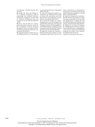 n engl j med 375;21 nejm.org  November 24, 20162080
Von Willebrand’s Disease
laxis Network. J Thromb Haemost 2015;​
13:​1585-9.
68.	 Kouides PA, Byams VR, Philipp CS,
et al. Multisite management study of
menorrhagia with abnormal laboratory
haemostasis: a prospective crossover study
of intranasal desmopressin and oral
tranexamic acid. Br J Haematol 2009;​145:​
212-20.
69.	 Chi C, Huq FY, Kadir RA. Levonor­
gestrel-releasing intrauterine system for
the management of heavy menstrual
bleeding in women with inherited bleed-
ing disorders: long-term follow-up. Con-
traception 2011;​83:​242-7.
70.	 Ragni MV, Machin N, Malec LM, et al.
Von Willebrand factor for menorrhagia:
a survey and literature review. Haemophilia
2016;​22:​397-402.
71.	 James AH, Konkle BA, Kouides P, et al.
Postpartum von Willebrand factor levels
in women with and without von Wille-
brand disease and implications for pro-
phylaxis. Haemophilia 2015;​21:​81-7.
72.	 van Galen KP, Engelen ET, Mauser-
Bunschoten EP, van Es RJ, Schutgens RE.
Antifibrinolytic therapy for preventing oral
bleeding in patients with haemophilia or
von Willebrand disease undergoing minor
oral surgery or dental extractions. Cochrane
Database Syst Rev 2015;​12:​CD011385.
73.	 Ragni MV, Novelli EM, Murshed A,
Merricks EP, Kloos MT, Nichols TC. Phase
II prospective open-label trial of recom-
binant interleukin-11 in desmopressin-
unresponsive von Willebrand disease and
mild or moderate haemophilia A. Thromb
Haemost 2013;​109:​248-54.
74.	 Ragni MV, Jankowitz RC, Jaworski K,
Merricks EP, Kloos MT, Nichols TC. Phase
II prospective open-label trial of recombi-
nant interleukin-11 in women with mild
von Willebrand disease and refractory men-
orrhagia. Thromb Haemost 2011;​106:​641-5.
75.	 Engelen ET, van Galen KP, Schutgens
RE. Thalidomide for treatment of gastro-
intestinal bleedings due to angiodysplasia:
a case report in acquired von Willebrand
syndrome and review of the literature.
Haemophilia 2015;​21:​419-29.
Copyright © 2016 Massachusetts Medical Society.	
The New England Journal of Medicine
Downloaded from nejm.org on November 23, 2016. For personal use only. No other uses without permission.
Copyright © 2016 Massachusetts Medical Society. All rights reserved.
 