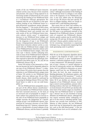 n engl j med 375;21 nejm.org  November 24, 20162074
The new engl and jour nal of medicine
results of the von Willebrand factor–ristocetin
cofactor activity assay. Because of low sensitivity
and precision, this assay is being replaced in an
increasing number of laboratories by new assays
measuring the binding of von Willebrand factor
to a recombinant wild-type glycoprotein Ibα
fragment with the use of ristocetin or the spon-
taneous binding of von Willebrand factor to a
gain-of-function recombinant mutant glycopro-
tein Ibα fragment.46-48
The results of these assays
accurately reflect the platelet-binding activity of
von Willebrand factor and correlate very well
with results of the von Willebrand factor–risto-
cetin cofactor activity assay.48
A proportional
decrease in von Willebrand factor antigen and
von Willebrand factor–ristocetin cofactor activity
fits the diagnosis of type 1 von Willebrand’s
disease. A disproportional reduction in von Wille­
brand factor–ristocetin cofactor activity as com-
pared with von Willebrand factor antigen (ratio
of von Willebrand factor–ristocetin cofactor activ-
ity to von Willebrand factor antigen, ≤0.6) indi-
cates type 2 disease. Further subtyping tests,
such as assays of von Willebrand factor multimers
and ristocetin-induced platelet aggregation, are
then required to determine the phenotypic char-
acteristics that define types 2A, 2B, and 2M von
Willebrand’s disease (Fig. 4).
Factor VIII activity is also measured as a first-
line test because the level is frequently reduced in
any type of von Willebrand’s disease.20
A reduc-
tion in factor VIII activity that is greater than the
reduction in von Willebrand factor antigen (ratio
of factor VIII activity to von Willebrand factor
antigen, ≤0.6) may indicate type 2N von Wille-
brand’s disease, which should be confirmed by
measuring the binding of factor VIII to von Wille­
brand factor in order to rule out mild hemo-
philia A.49
The von Willebrand factor propeptide assay is
not part of the official disease classification,11
but it may identify von Willebrand factor variants
that have increased clearance, on the basis of
an increased ratio of propeptide to antigen.45,50
Some authors have proposed that an increase in
the ratio of von Willebrand factor propeptide to
antigen warrants the designation of a specific
subtype of type 1 von Willebrand’s disease, char-
acterized by increased clearance of von Wille-
brand factor (type 1C).50
However, enhanced clear-
ance is a characteristic of several subtypes of von
Willebrand’s disease, and this feature is probably
not specific enough to justify a separate classifi-
cation.45
Although measurement of the binding of
von Willebrand factor to collagen is not widely
used in the diagnosis of von Willebrand’s dis-
ease, it may have added value for identifying
cases of type 2M disease that have specific de-
fects in collagen binding, which are usually as-
sociated with a mild bleeding phenotype.51
New assays that are faster and combine sev-
eral functional aspects in a single approach are
currently under development.48,52
Genotyping of
the VWF gene is not performed routinely in the
diagnosis of von Willebrand’s disease. In selected
cases of suspected von Willebrand’s disease,
however, genetic analysis may be useful for diag-
nosing type 2N and type 2B disease. In families
with type 3 disease, genetic analysis may be use-
ful for counseling. Innovations in sequencing
techniques (e.g., next-generation sequencing) have
made genotyping easier to perform.9
Diagnostic Controversies
With the use of the diagnostic algorithm shown
in Figure 4, the diagnosis of types 2 and 3 von
Willebrand’s disease is quite straightforward.
However, a definitive diagnosis of type 1 disease
is more controversial. The phenotypic character-
istic of type 1 disease is a partial reduction in
the level of intrinsically normal von Willebrand
factor, but it is difficult to determine an unam-
biguous cutoff level for von Willebrand factor.
The lower the level, the more consistent the
bleeding phenotype, the inheritance pattern, and
the identification of VWF mutations.35,37
Levels of
von Willebrand factor–ristocetin cofactor activity
below 30 IU per deciliter are considered to be
diagnostic of von Willebrand’s disease. Accord-
ing to several current guidelines, persons with a
bleeding tendency who have von Willebrand fac-
tor levels between 30 and 50 IU per deciliter (the
lower limit of the normal range) are classified as
having “low von Willebrand factor” or “possible
type 1 disease” but are not classified as having
definitive von Willebrand’s disease, although they
may require treatment before undergoing sur-
gery or in the event of a bleeding episode. Some
persons may actually have mutations in VWF,
whereas in other persons, the von Willebrand
factor level may be determined by other genetic
loci, such as the ABO blood group.37
A low von
Willebrand factor level can be considered a bio-
The New England Journal of Medicine
Downloaded from nejm.org on November 23, 2016. For personal use only. No other uses without permission.
Copyright © 2016 Massachusetts Medical Society. All rights reserved.
 