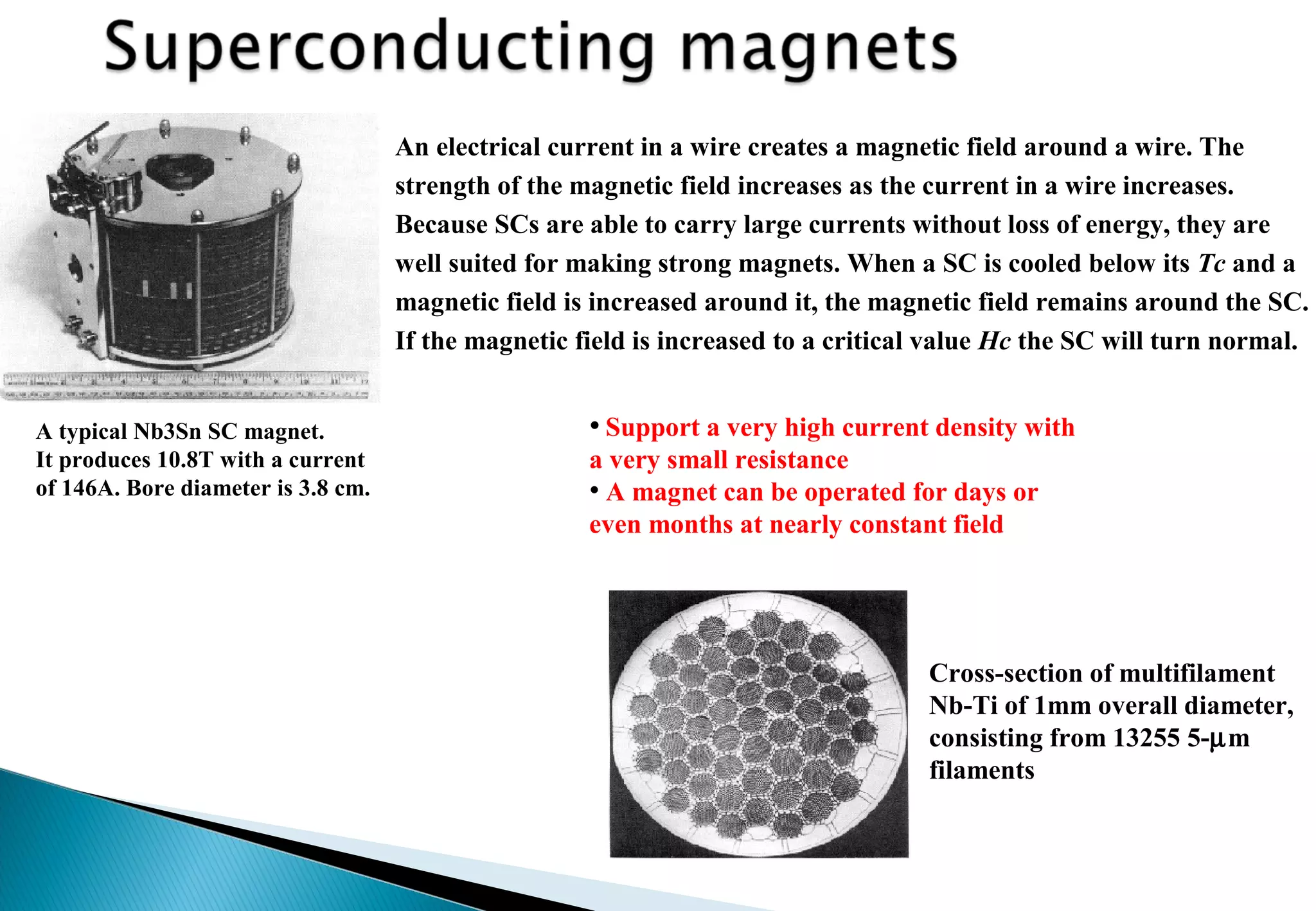 An electrical current in a wire creates a magnetic field around a wire. The
strength of the magnetic field increases as the current in a wire increases.
Because SCs are able to carry large currents without loss of energy, they are
well suited for making strong magnets. When a SC is cooled below its Tc and a
magnetic field is increased around it, the magnetic field remains around the SC.
If the magnetic field is increased to a critical value Hc the SC will turn normal.
• Support a very high current density with
a very small resistance
• A magnet can be operated for days or
even months at nearly constant field
A typical Nb3Sn SC magnet.
It produces 10.8T with a current
of 146A. Bore diameter is 3.8 cm.
Cross-section of multifilament
Nb-Ti of 1mm overall diameter,
consisting from 13255 5-µm
filaments
 