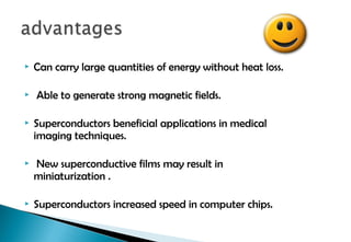  Can carry large quantities of energy without heat loss.
 Able to generate strong magnetic fields.
 Superconductors beneficial applications in medical
imaging techniques.
 New superconductive films may result in
miniaturization .
 Superconductors increased speed in computer chips.
 