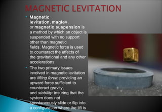  Magnetic
levitation, maglev,
or magnetic suspension is
a method by which an object is
suspended with no support
other than magnetic
fields. Magnetic force is used
to counteract the effects of
the gravitational and any other
accelerations.
 The two primary issues
involved in magnetic levitation
are lifting force: providing an
upward force sufficient to
counteract gravity,
and stability: insuring that the
system does not
spontaneously slide or flip into
a configuration where the lift is
 