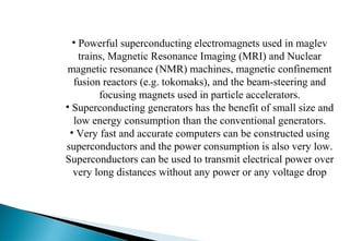 • Powerful superconducting electromagnets used in maglev
trains, Magnetic Resonance Imaging (MRI) and Nuclear
magnetic resonance (NMR) machines, magnetic confinement
fusion reactors (e.g. tokomaks), and the beam-steering and
focusing magnets used in particle accelerators.
• Superconducting generators has the benefit of small size and
low energy consumption than the conventional generators.
• Very fast and accurate computers can be constructed using
superconductors and the power consumption is also very low.
Superconductors can be used to transmit electrical power over
very long distances without any power or any voltage drop
 