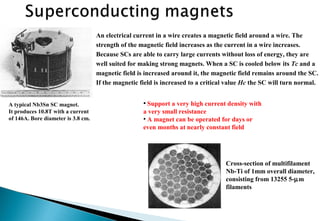 An electrical current in a wire creates a magnetic field around a wire. The
strength of the magnetic field increases as the current in a wire increases.
Because SCs are able to carry large currents without loss of energy, they are
well suited for making strong magnets. When a SC is cooled below its Tc and a
magnetic field is increased around it, the magnetic field remains around the SC.
If the magnetic field is increased to a critical value Hc the SC will turn normal.
• Support a very high current density with
a very small resistance
• A magnet can be operated for days or
even months at nearly constant field
A typical Nb3Sn SC magnet.
It produces 10.8T with a current
of 146A. Bore diameter is 3.8 cm.
Cross-section of multifilament
Nb-Ti of 1mm overall diameter,
consisting from 13255 5-µm
filaments
 