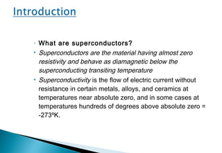 ◦ What are superconductors?
• Superconductors are the material having almost zero
resistivity and behave as diamagnetic below the
superconducting transiting temperature
• Superconductivity is the flow of electric current without
resistance in certain metals, alloys, and ceramics at
temperatures near absolute zero, and in some cases at
temperatures hundreds of degrees above absolute zero =
-273ºK.
 