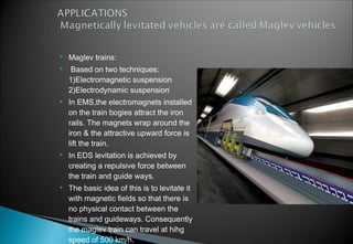  Maglev trains:
 Based on two techniques:
1)Electromagnetic suspension
2)Electrodynamic suspension
 In EMS,the electromagnets installed
on the train bogies attract the iron
rails. The magnets wrap around the
iron & the attractive upward force is
lift the train.
 In EDS levitation is achieved by
creating a repulsive force between
the train and guide ways.
 The basic idea of this is to levitate it
with magnetic fields so that there is
no physical contact between the
trains and guideways. Consequently
the maglev train can travel at hihg
speed of 500 km/h.
 