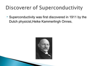 Superconductivity was first discovered in 1911 by the
Dutch physicist,Heike Kammerlingh Onnes.
 