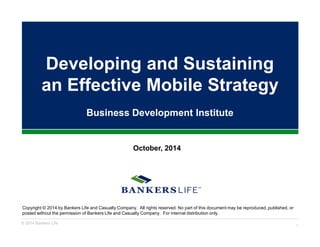 Developing and Sustaining 
an Effective Mobile Strategy 
Business Development Institute 
October, 2014 
Copyright © 2014 by Bankers Life and Casualty Company. All rights reserved. No part of this document may be reproduced, published, or 
posted without the permission of Bankers Life and Casualty Company. For internal distribution only. 
© 2014 Bankers Life 1 
 