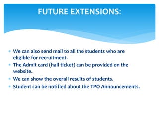  We can also send mail to all the students who are
eligible for recruitment.
 The Admit card (hall ticket) can be provided on the
website.
 We can show the overall results of students.
 Student can be notified about the TPO Announcements.
FUTURE EXTENSIONS:
 