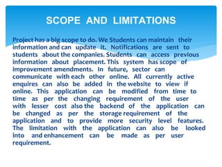  Project has a big scope to do. We Students can maintain their
information and can update it. Notifications are sent to
students about the companies. Students can access previous
information about placement. This system has scope of
improvement amendments. In future, sector can
communicate with each other online. All currently active
enquires can also be added in the website to view if
online. This application can be modified from time to
time as per the changing requirement of the user
with lesser cost also the backend of the application can
be changed as per the storage requirement of the
application and to provide more security level features.
The limitation with the application can also be looked
into and enhancement can be made as per user
requirement.
SCOPE AND LIMITATIONS
 
