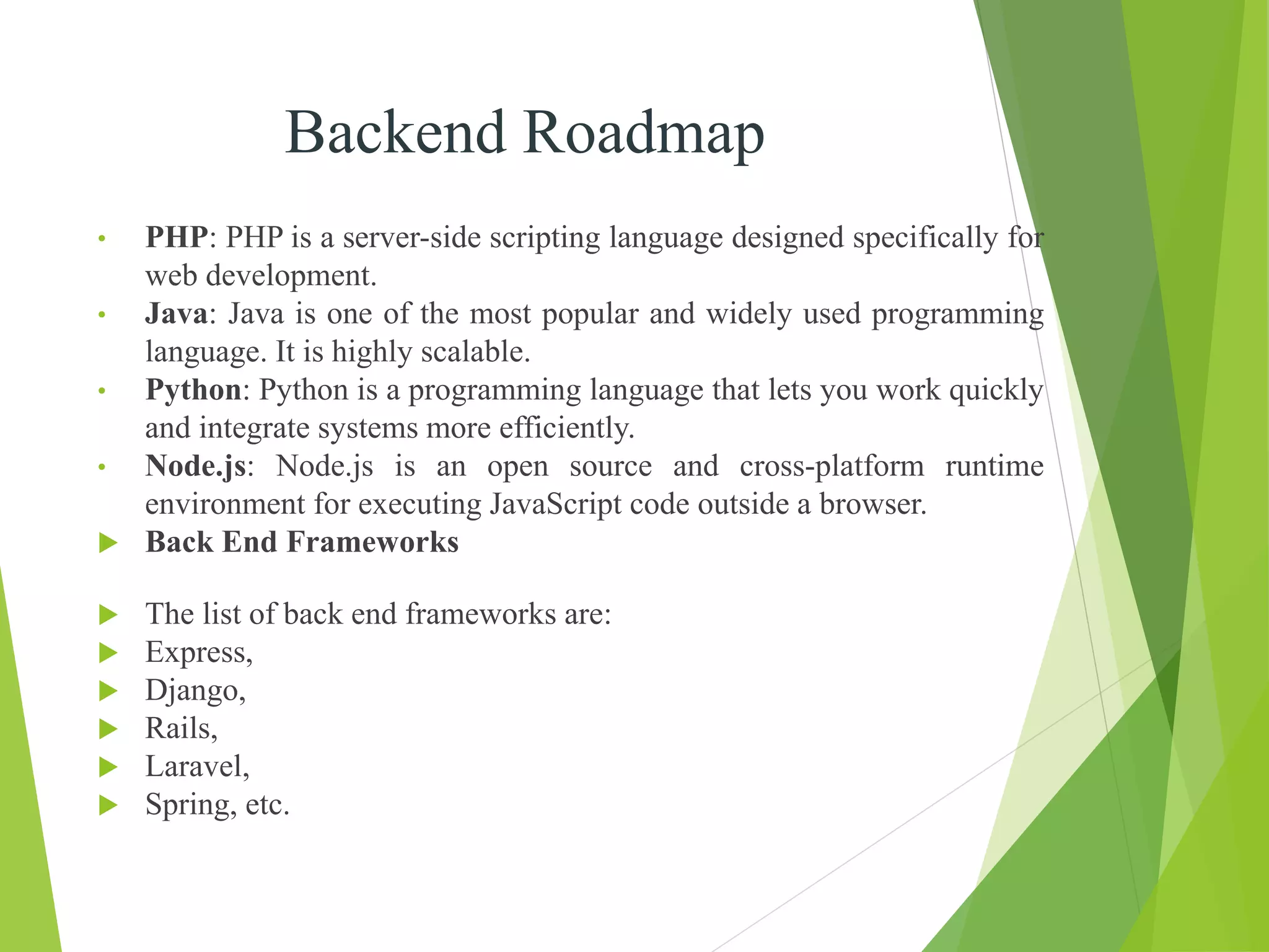 Backend Roadmap
• PHP: PHP is a server-side scripting language designed specifically for
web development.
• Java: Java is one of the most popular and widely used programming
language. It is highly scalable.
• Python: Python is a programming language that lets you work quickly
and integrate systems more efficiently.
• Node.js: Node.js is an open source and cross-platform runtime
environment for executing JavaScript code outside a browser.
 Back End Frameworks
 The list of back end frameworks are:
 Express,
 Django,
 Rails,
 Laravel,
 Spring, etc.
 