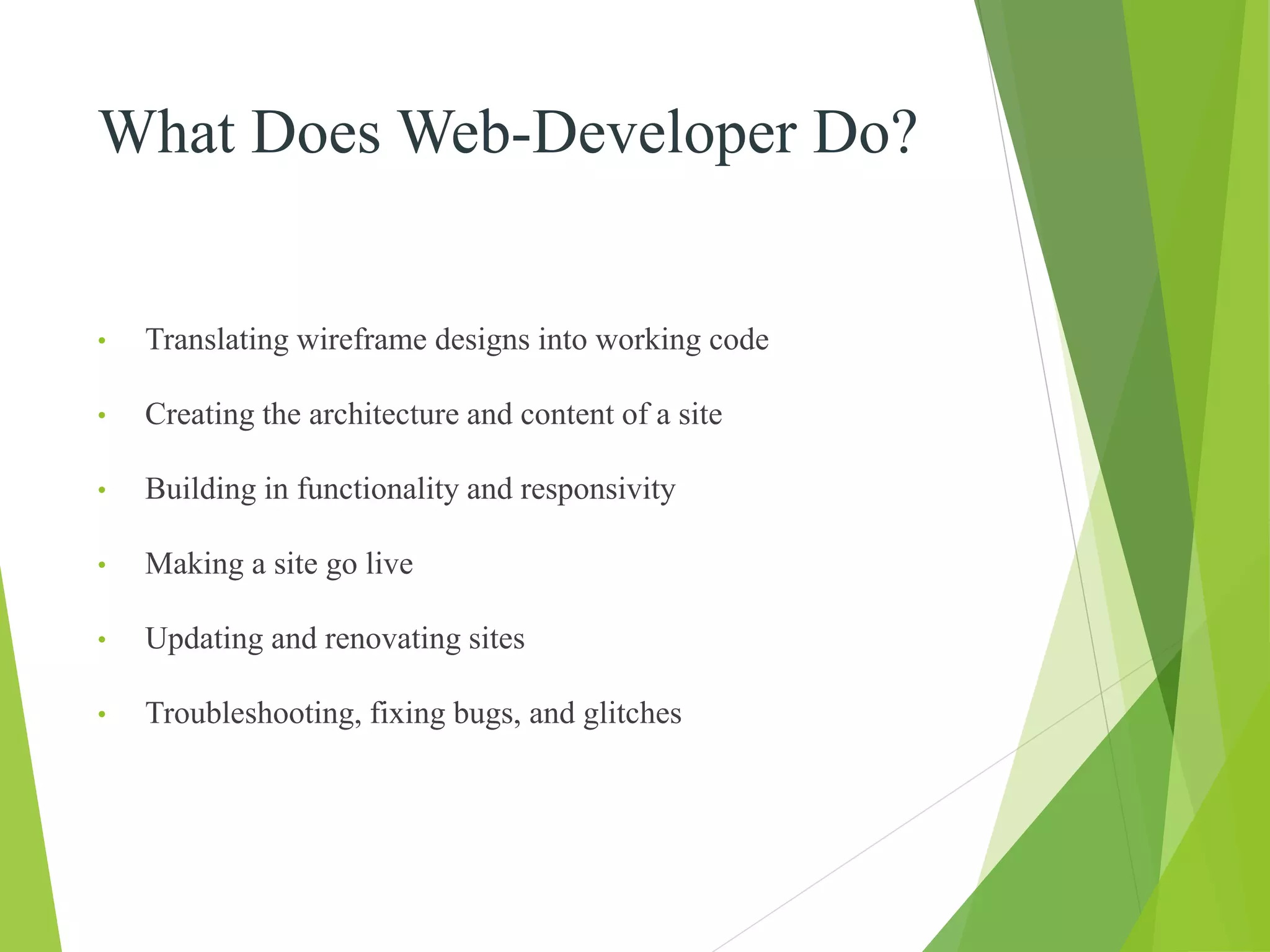What Does Web-Developer Do?
• Translating wireframe designs into working code
• Creating the architecture and content of a site
• Building in functionality and responsivity
• Making a site go live
• Updating and renovating sites
• Troubleshooting, fixing bugs, and glitches
 