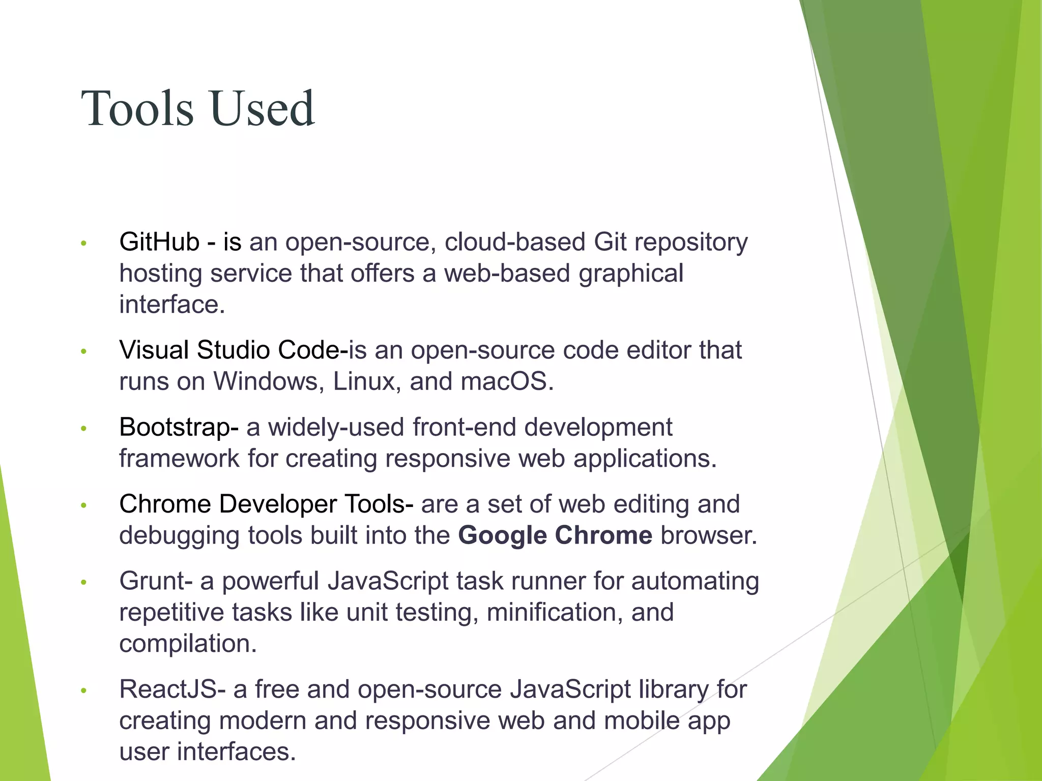 Tools Used
• GitHub - is an open-source, cloud-based Git repository
hosting service that offers a web-based graphical
interface.
• Visual Studio Code-is an open-source code editor that
runs on Windows, Linux, and macOS.
• Bootstrap- a widely-used front-end development
framework for creating responsive web applications.
• Chrome Developer Tools- are a set of web editing and
debugging tools built into the Google Chrome browser.
• Grunt- a powerful JavaScript task runner for automating
repetitive tasks like unit testing, minification, and
compilation.
• ReactJS- a free and open-source JavaScript library for
creating modern and responsive web and mobile app
user interfaces.
 