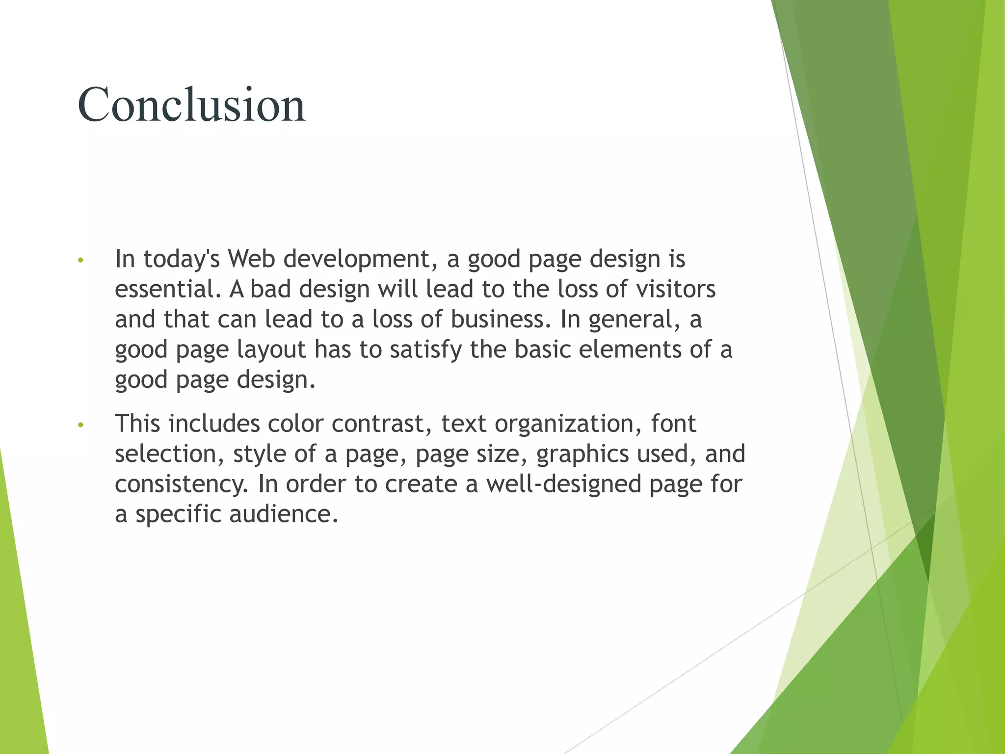 Conclusion
• In today's Web development, a good page design is
essential. A bad design will lead to the loss of visitors
and that can lead to a loss of business. In general, a
good page layout has to satisfy the basic elements of a
good page design.
• This includes color contrast, text organization, font
selection, style of a page, page size, graphics used, and
consistency. In order to create a well-designed page for
a specific audience.
 
