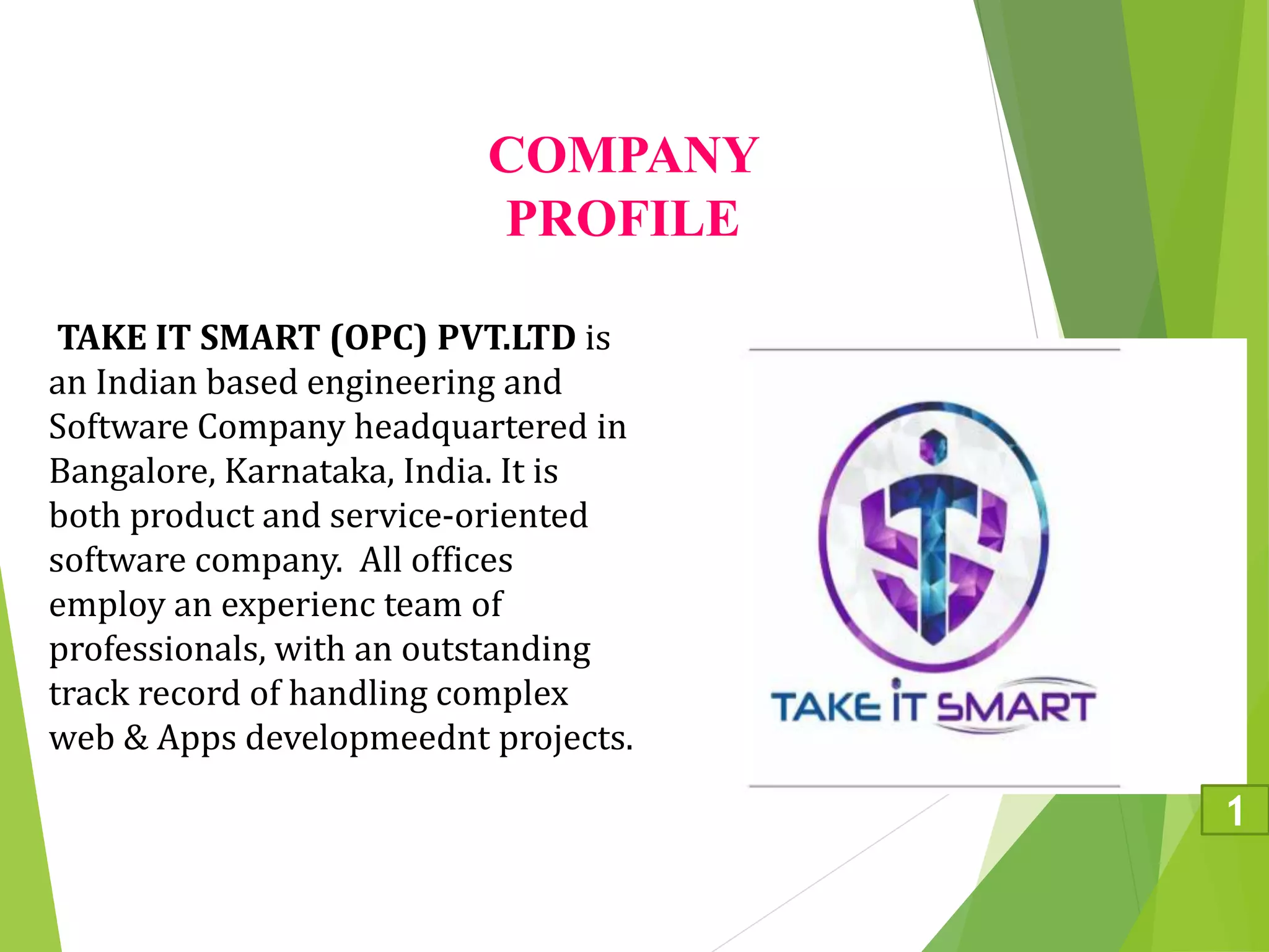 COMPANY
PROFILE
TAKE IT SMART (OPC) PVT.LTD is
an Indian based engineering and
Software Company headquartered in
Bangalore, Karnataka, India. It is
both product and service-oriented
software company. All offices
employ an experienc team of
professionals, with an outstanding
track record of handling complex
web & Apps developmeednt projects.
1
 