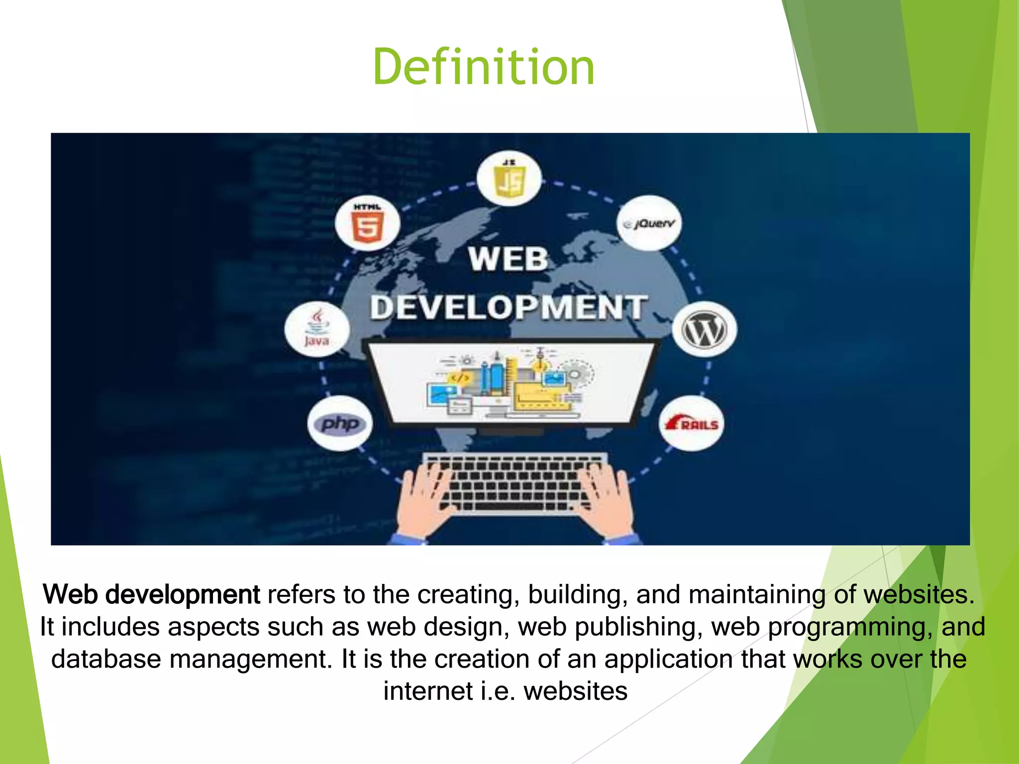Definition
Web development refers to the creating, building, and maintaining of websites.
It includes aspects such as web design, web publishing, web programming, and
database management. It is the creation of an application that works over the
internet i.e. websites.
 