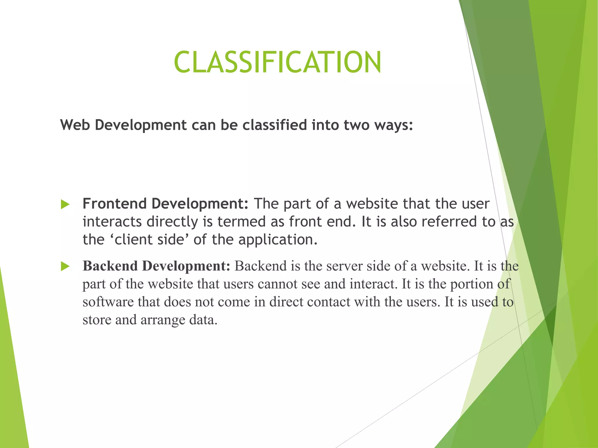 CLASSIFICATION
Web Development can be classified into two ways:
 Frontend Development: The part of a website that the user
interacts directly is termed as front end. It is also referred to as
the ‘client side’ of the application.
 Backend Development: Backend is the server side of a website. It is the
part of the website that users cannot see and interact. It is the portion of
software that does not come in direct contact with the users. It is used to
store and arrange data.
 