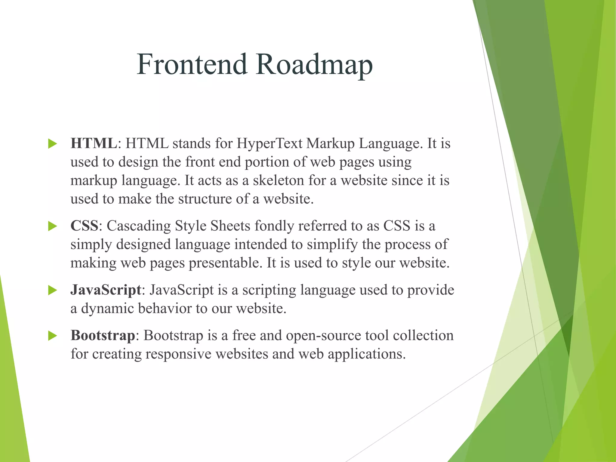 Frontend Roadmap
 HTML: HTML stands for HyperText Markup Language. It is
used to design the front end portion of web pages using
markup language. It acts as a skeleton for a website since it is
used to make the structure of a website.
 CSS: Cascading Style Sheets fondly referred to as CSS is a
simply designed language intended to simplify the process of
making web pages presentable. It is used to style our website.
 JavaScript: JavaScript is a scripting language used to provide
a dynamic behavior to our website.
 Bootstrap: Bootstrap is a free and open-source tool collection
for creating responsive websites and web applications.
 