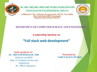 Dr. SRI. SRI.SRI. SHIVAKUMARAMAHASWAMY
COLLEGE OF ENGINEERING 2022-23
(Affiliated to VTU , Belgaum & approved by AICTE, New Delhi)
Bhyranayakanahalli,Nelamangala
Bengaluru Rural District562123
A internship Seminar on
“Full stack web development”
Presented by:
VARUN M [1CC19CS041]
Under guidance of :
Dr . SHIVAMURTHAIAH , PhD
Professor and HOD
Dept. of Computer Science and
Engineering
Dr . SMCE, Bangalore
DEPARTMENT OF COMPUTER SCIENCE AND ENGINEERING
 