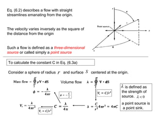 Eq. (6.2) describes a flow with straight
streamlines emanating from the origin.
The velocity varies inversely as the square of
the distance from the origin
Such a flow is defined as a three-dimensional
source or called simply a point source
To calculate the constant C in Eq. (6.3a)
Consider a sphere of radius and surface centered at the origin.r S
Volume flow
is defined as
the strength of
source.
a point source is
a point sink.
λ
0<λ
 