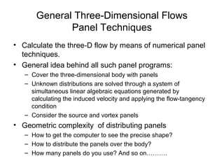 General Three-Dimensional Flows
Panel Techniques
• Calculate the three-D flow by means of numerical panel
techniques.
• General idea behind all such panel programs:
– Cover the three-dimensional body with panels
– Unknown distributions are solved through a system of
simultaneous linear algebraic equations generated by
calculating the induced velocity and applying the flow-tangency
condition
– Consider the source and vortex panels
• Geometric complexity of distributing panels
– How to get the computer to see the precise shape?
– How to distribute the panels over the body?
– How many panels do you use? And so on……….
 