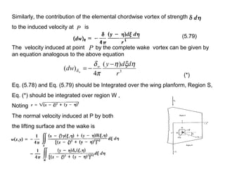 Similarly, the contribution of the elemental chordwise vortex of strength
to the induced velocity at is
The velocity induced at point by the complete wake vortex can be given by
an equation analogous to the above equation
Eq. (5.78) and Eq. (5.79) should be Integrated over the wing planform, Region S,
Eq. (*) should be integrated over region W ,
Noting
The normal velocity induced at P by both
the lifting surface and the wake is
P
P
(5.79)
3
)(
4
)(
r
ddy
dw w
w
ηξη
π
δ
δ
−
−=
(*)
 