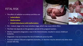 FETAL RISK
• The effect of radiation on embryo and fetus are
• Lethal effects
• Malformation
• Growth disturbance with malformation.
• Pre – mature stage is the most sensitive stage, which may cause lethal effect.
• The fetal risk depends on the gestation period of the pregnant women.
• Mother exposed to diagnostic x rays in the third trimester, resulted in excess childhood
leukemia.
• Diagnostic x ray can increase the risk of childhood cancer by 40%
• To avoid radiation induced congenital anomalies, an abortion may be advised only when dose
exceed 100 mGy.
 