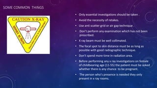 SOME COMMON THINGS
• Only essential investigations should be taken .
• Avoid the necessity of retakes.
• Use anti scatter grid or air gap technique .
• Don’t perform any examination which has not been
prescribed.
• X ray beam must be well collimated.
• The focal spot to skin distance must be as long as
possible with good radiographic technique.
• Don’t spend more time in radiation area.
• Before performing any x ray investigations on female
of childbearing age (11-55) the patient must be asked
whether there is any chance to be pregnant.
• The person who’s presence is needed they only
present in x ray rooms.
 