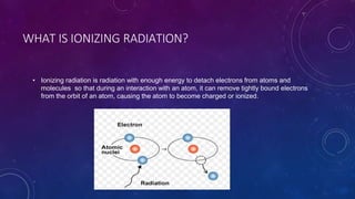 WHAT IS IONIZING RADIATION?
• Ionizing radiation is radiation with enough energy to detach electrons from atoms and
molecules so that during an interaction with an atom, it can remove tightly bound electrons
from the orbit of an atom, causing the atom to become charged or ionized.
 