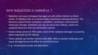 WHY RADIATION IS HARMFUL ?
• Radiation can cause biological damages on cells either indirect or direct
action. If radiation falls on a human body, it produces moving electrons. The
electrons cause further ionization, excitation, resulting in chemical and
molecular changes. Radiation can also pruduce free radicals, which are
unpaired electrons that are chemically reactive.
• Human body consist of 70% water, most of the radiation damage is caused by
water especially by OH radicals.
• These radicals can further interact with DNA, RNA or protein molecules and
cause damage tissue and affect its normal function.
• E. g : chromosome break and aberration.
 