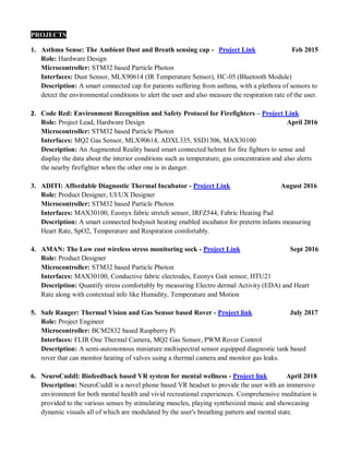 PROJECTS
1. Asthma Sense: The Ambient Dust and Breath sensing cap - Project Link Feb 2015
Role: Hardware Design
Microcontroller: STM32 based Particle Photon
Interfaces: Dust Sensor, MLX90614 (IR Temperature Sensor), HC-05 (Bluetooth Module)
Description: A smart connected cap for patients suffering from asthma, with a plethora of sensors to
detect the environmental conditions to alert the user and also measure the respiration rate of the user.
2. Code Red: Environment Recognition and Safety Protocol for Firefighters – Project Link
Role: Project Lead, Hardware Design April 2016
Microcontroller: STM32 based Particle Photon
Interfaces: MQ2 Gas Sensor, MLX90614, ADXL335, SSD1306, MAX30100
Description: An Augmented Reality based smart connected helmet for fire fighters to sense and
display the data about the interior conditions such as temperature, gas concentration and also alerts
the nearby firefighter when the other one is in danger.
3. ADITI: Affordable Diagnostic Thermal Incubator - Project Link August 2016
Role: Product Designer, UI/UX Designer
Microcontroller: STM32 based Particle Photon
Interfaces: MAX30100, Eeonyx fabric stretch sensor, IRFZ544, Fabric Heating Pad
Description: A smart connected bodysuit heating enabled incubator for preterm infants measuring
Heart Rate, SpO2, Temperature and Respiration comfortably.
4. AMAN: The Low cost wireless stress monitoring sock - Project Link Sept 2016
Role: Product Designer
Microcontroller: STM32 based Particle Photon
Interfaces: MAX30100, Conductive fabric electrodes, Eeonyx Gait sensor, HTU21
Description: Quantify stress comfortably by measuring Electro dermal Activity (EDA) and Heart
Rate along with contextual info like Humidity, Temperature and Motion
5. Safe Ranger: Thermal Vision and Gas Sensor based Rover - Project link July 2017
Role: Project Engineer
Microcontroller: BCM2832 based Raspberry Pi
Interfaces: FLIR One Thermal Camera, MQ2 Gas Sensor, PWM Rover Control
Description: A semi-autonomous miniature multispectral sensor equipped diagnostic tank based
rover that can monitor heating of valves using a thermal camera and monitor gas leaks.
6. NeuroCuddl: Biofeedback based VR system for mental wellness - Project link April 2018
Description: NeuroCuddl is a novel phone based VR headset to provide the user with an immersive
environment for both mental health and vivid recreational experiences. Comprehensive meditation is
provided to the various senses by stimulating muscles, playing synthesized music and showcasing
dynamic visuals all of which are modulated by the user's breathing pattern and mental state.
 