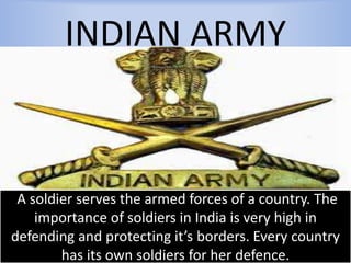 INDIAN ARMY
A soldier serves the armed forces of a country. The
importance of soldiers in India is very high in
defending and protecting it’s borders. Every country
has its own soldiers for her defence.
 