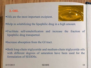 2. OIL
Oils are the most important excipient.
Help in solubilizing the lipophilic drug in a high amount.
Facilitate self-emulsification and increase the fraction of
lipophilic drug transported.
Increase absorption from the GI tract.
Both long-chain triglyceride and medium-chain triglyceride oils
with different degrees of saturation have been used for the
formulation of SEDDSs.
4/15/2015 10SEDDS
 