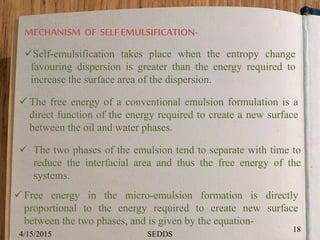 MECHANISM OF SELF EMULSIFICATION-
Self-emulsification takes place when the entropy change
favouring dispersion is greater than the energy required to
increase the surface area of the dispersion.
 The free energy of a conventional emulsion formulation is a
direct function of the energy required to create a new surface
between the oil and water phases.
 The two phases of the emulsion tend to separate with time to
reduce the interfacial area and thus the free energy of the
systems.
 Free energy in the micro-emulsion formation is directly
proportional to the energy required to create new surface
between the two phases, and is given by the equation-
4/15/2015
18
SEDDS
 