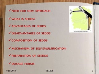 NEED FOR NEW APPROACH
WHAT IS SEDDS?
ADVANTAGES OF SEDDS
DISADVANTAGES OF SEDDS
COMPOSITION OF SEDDS
MECHANISM OF SELFEMULSIFICATION
PREPARATION OF SEEDDS
DOSAGE FORMS
4/15/2015 2SEDDS
 