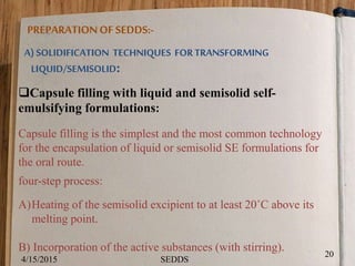 PREPARATIONOF SEDDS:-
A) SOLIDIFICATION TECHNIQUES FORTRANSFORMING
LIQUID/SEMISOLID:
Capsule filling with liquid and semisolid self-
emulsifying formulations:
Capsule filling is the simplest and the most common technology
for the encapsulation of liquid or semisolid SE formulations for
the oral route.
four-step process:
A)Heating of the semisolid excipient to at least 20˚C above its
melting point.
B) Incorporation of the active substances (with stirring).
4/15/2015
20
SEDDS
 