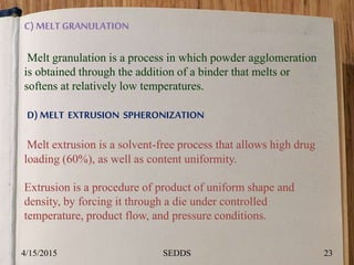 C) MELTGRANULATION
Melt granulation is a process in which powder agglomeration
is obtained through the addition of a binder that melts or
softens at relatively low temperatures.
D) MELT EXTRUSION SPHERONIZATION
Melt extrusion is a solvent-free process that allows high drug
loading (60%), as well as content uniformity.
Extrusion is a procedure of product of uniform shape and
density, by forcing it through a die under controlled
temperature, product flow, and pressure conditions.
4/15/2015 23SEDDS
 