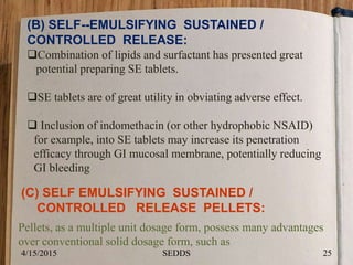 (B) SELF--EMULSIFYING SUSTAINED /
CONTROLLED RELEASE:
Combination of lipids and surfactant has presented great
potential preparing SE tablets.
SE tablets are of great utility in obviating adverse effect.
 Inclusion of indomethacin (or other hydrophobic NSAID)
for example, into SE tablets may increase its penetration
efficacy through GI mucosal membrane, potentially reducing
GI bleeding
(C) SELF EMULSIFYING SUSTAINED /
CONTROLLED RELEASE PELLETS:
Pellets, as a multiple unit dosage form, possess many advantages
over conventional solid dosage form, such as
4/15/2015 25SEDDS
 