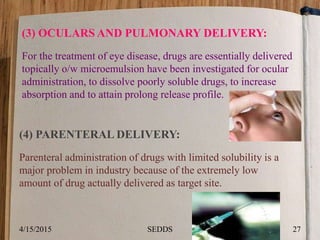(3) OCULARS AND PULMONARY DELIVERY:
For the treatment of eye disease, drugs are essentially delivered
topically o/w microemulsion have been investigated for ocular
administration, to dissolve poorly soluble drugs, to increase
absorption and to attain prolong release profile.
(4) PARENTERAL DELIVERY:
Parenteral administration of drugs with limited solubility is a
major problem in industry because of the extremely low
amount of drug actually delivered as target site.
4/15/2015 27SEDDS
 