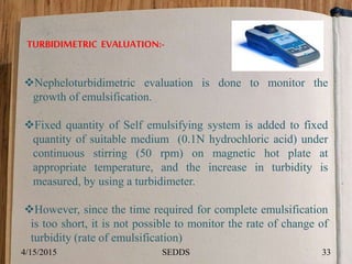 TURBIDIMETRIC EVALUATION:-
Nepheloturbidimetric evaluation is done to monitor the
growth of emulsification.
Fixed quantity of Self emulsifying system is added to fixed
quantity of suitable medium (0.1N hydrochloric acid) under
continuous stirring (50 rpm) on magnetic hot plate at
appropriate temperature, and the increase in turbidity is
measured, by using a turbidimeter.
However, since the time required for complete emulsification
is too short, it is not possible to monitor the rate of change of
turbidity (rate of emulsification)
4/15/2015 33SEDDS
 