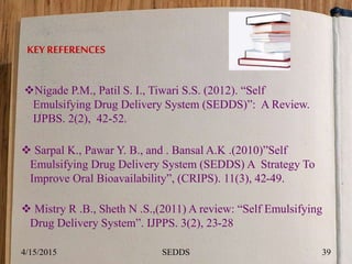 KEY REFERENCES
Nigade P.M., Patil S. I., Tiwari S.S. (2012). “Self
Emulsifying Drug Delivery System (SEDDS)”: A Review.
IJPBS. 2(2), 42-52.
 Sarpal K., Pawar Y. B., and . Bansal A.K .(2010)”Self
Emulsifying Drug Delivery System (SEDDS) A Strategy To
Improve Oral Bioavailability”, (CRIPS). 11(3), 42-49.
 Mistry R .B., Sheth N .S.,(2011) A review: “Self Emulsifying
Drug Delivery System”. IJPPS. 3(2), 23-28
4/15/2015 39SEDDS
 