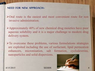 NEED FOR NEW APPROACH:-
Oral route is the easiest and most convenient route for non
invasive administration.
Approximately 40% of new chemical drug moieties have poor
aqueous solubility and it is a major challenge to modern drug
delivery system.
To overcome these problems, various formulations strategies
are exploited including the use of surfactant, lipid permeation
enhancers, micronisation, salt formation, cyclodextrins,
nanoparticles and solid dispersions.
4/15/2015 4SEDDS
 