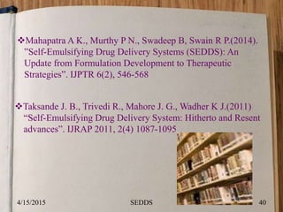 Mahapatra A K., Murthy P N., Swadeep B, Swain R P.(2014).
”Self-Emulsifying Drug Delivery Systems (SEDDS): An
Update from Formulation Development to Therapeutic
Strategies”. IJPTR 6(2), 546-568
Taksande J. B., Trivedi R., Mahore J. G., Wadher K J.(2011)
“Self-Emulsifying Drug Delivery System: Hitherto and Resent
advances”. IJRAP 2011, 2(4) 1087-1095
4/15/2015 40SEDDS
 