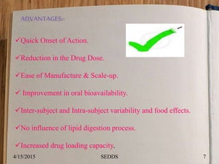 ADVANTAGES:-
Quick Onset of Action.
Reduction in the Drug Dose.
Ease of Manufacture & Scale-up.
 Improvement in oral bioavailability.
Inter-subject and Intra-subject variability and food effects.
No influence of lipid digestion process.
Increased drug loading capacity.
4/15/2015 7SEDDS
 