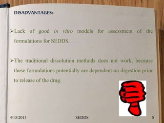 DISADVANTAGES:-
Lack of good in vitro models for assessment of the
formulations for SEDDS.
The traditional dissolution methods does not work, because
these formulations potentially are dependent on digestion prior
to release of the drug.
4/15/2015 8SEDDS
 