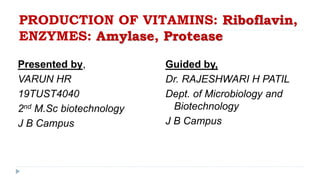 PRODUCTION OF VITAMINS: Riboflavin,
ENZYMES: Amylase, Protease
Presented by,
VARUN HR
19TUST4040
2nd M.Sc biotechnology
J B Campus
Guided by,
Dr. RAJESHWARI H PATIL
Dept. of Microbiology and
Biotechnology
J B Campus
 