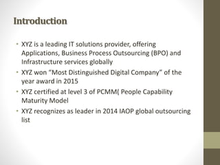 Introduction
• XYZ is a leading IT solutions provider, offering
Applications, Business Process Outsourcing (BPO) and
Infrastructure services globally
• XYZ won “Most Distinguished Digital Company” of the
year award in 2015
• XYZ certified at level 3 of PCMM( People Capability
Maturity Model
• XYZ recognizes as leader in 2014 IAOP global outsourcing
list
 