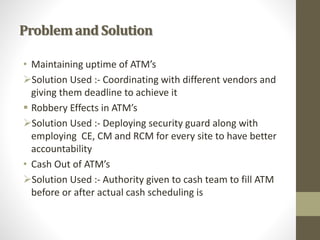 Problemand Solution
• Maintaining uptime of ATM’s
Solution Used :- Coordinating with different vendors and
giving them deadline to achieve it
 Robbery Effects in ATM’s
Solution Used :- Deploying security guard along with
employing CE, CM and RCM for every site to have better
accountability
• Cash Out of ATM’s
Solution Used :- Authority given to cash team to fill ATM
before or after actual cash scheduling is
 