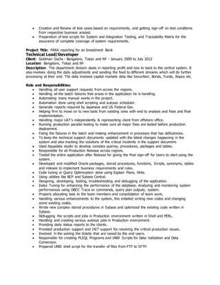  Creation and Review of test cases based on requirements, and getting sign-off on test conditions
from respective business analyst.
 Preparation of test scripts for System and Integration Testing, and Traceability Matrix for the
assurance of complete coverage of system requirements.
Project Title: PARA reporting for an Investment Bank
Technical Lead/Developer
Client: Goldman Sachs - Bangalore, Tokyo and NY - January 2009 to July 2012
Location: Bangalore, Tokyo and NY
Description: The department division deals in reporting profit and loss to back to the central system. It
also involves doing the daily adjustments and sending the feed to different streams which will do further
processing at their end. The data involved capital markets data like Securities', Bonds, Funds, Repos etc.
Role and Responsibilities:
 Handling all user support requests from across the regions.
 Handling all the batch failures that arises in the application he is handling.
 Automating many manual works in the project.
 Automation done using shell scripting and autosys scheduler.
 Generate reports required by Japanese and US Federal Gov.
 Helping firm to move on to new tools from existing ones with end to analysis and fixes and final
implementation.
 Handling major UAT's independently & representing client from offshore office.
 Running production parallel testing to make sure all major fixes are tested before production
deployment.
 Fixing the failures in the batch and making enhancement in processes that has deficiencies.
 To keep the technical support documents updated with the latest changes happening in the
system and also tracking the solutions of the critical incidents in the support document.
 Used Aquadata studio to develop complex queries, procedures, packages and tables.
 Responsible for all Production Release across regions.
 Tested the entire application after Release for giving the final sign-off for Users to start using the
system.
 Developed and modified Oracle packages, stored procedures, functions, Scripts, synonyms, tables
and indexes to implement business requirements and rules.
 Code tuning or Query Optimization done using Explain Plans, Hints.
 Using utilities like BCP and Sybase Central.
 Designing, developing, testing, troubleshooting and debugging of the application.
 Index Tuning for enhancing the performance of the database. Analyzing and monitoring system
performances using DBCC Trace on commands, query plan outputs, system.
 Properly allocating task to the team members and consolidation of team work.
 Handling various enhancements to the system, this entailed writing new codes and changing
some existing codes.
 Wrote new complex stored procedures in Sybase and optimized the existing code written in
Sybase.
 Debugging the scripts and jobs in Production environment written in Shell and PERL.
 Handling and creating various autosys jobs in Production environment.
 Providing daily status reports to the clients.
 Provided production support and 24/7 support for resolving the critical production issues.
 Involved in the solving the tickets that are raised by the end users.
 Responsible for creating PLSQL Programs and UNIX Scripts for Data Validation and Data
Conversion.
 Prepared UNIX shell script for the transfer of files from FTP to SFTP.
 