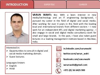 INTRODUCTION

EXPERTISE

CAREER

VARUN WAHI’s Bio: With a keen interest in new
media/technology and an IT engineering background, I
pursued my career in the field of digital and social media.
After working for over 4 years in this field with the leading
local and international brands from different sectors – I now
work for an independent BTL and digital marketing agency . I
also engage in social and digital media consultancy work for
small and large brands. In the past, I have also taken guest
lectures in a leading management institute based in Mumbai,
India.
Interested in:
 Opportunities to consult in digital and
social media marketing domain.
 Guest lectures.

in.linkedin.com/varunwahi
twitter.com/varun_wahi
facebook.com/varunwahi

Languages known:
 English
 Hindi

varunwahi@gmail.com
+971 (0) 56 6425 900

 